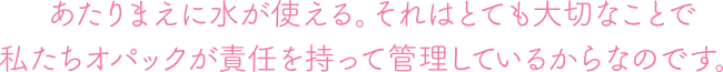 あたりまえに水が使える。それはとても大切なことで私たちオパックが責任を持って管理しているからなのです。